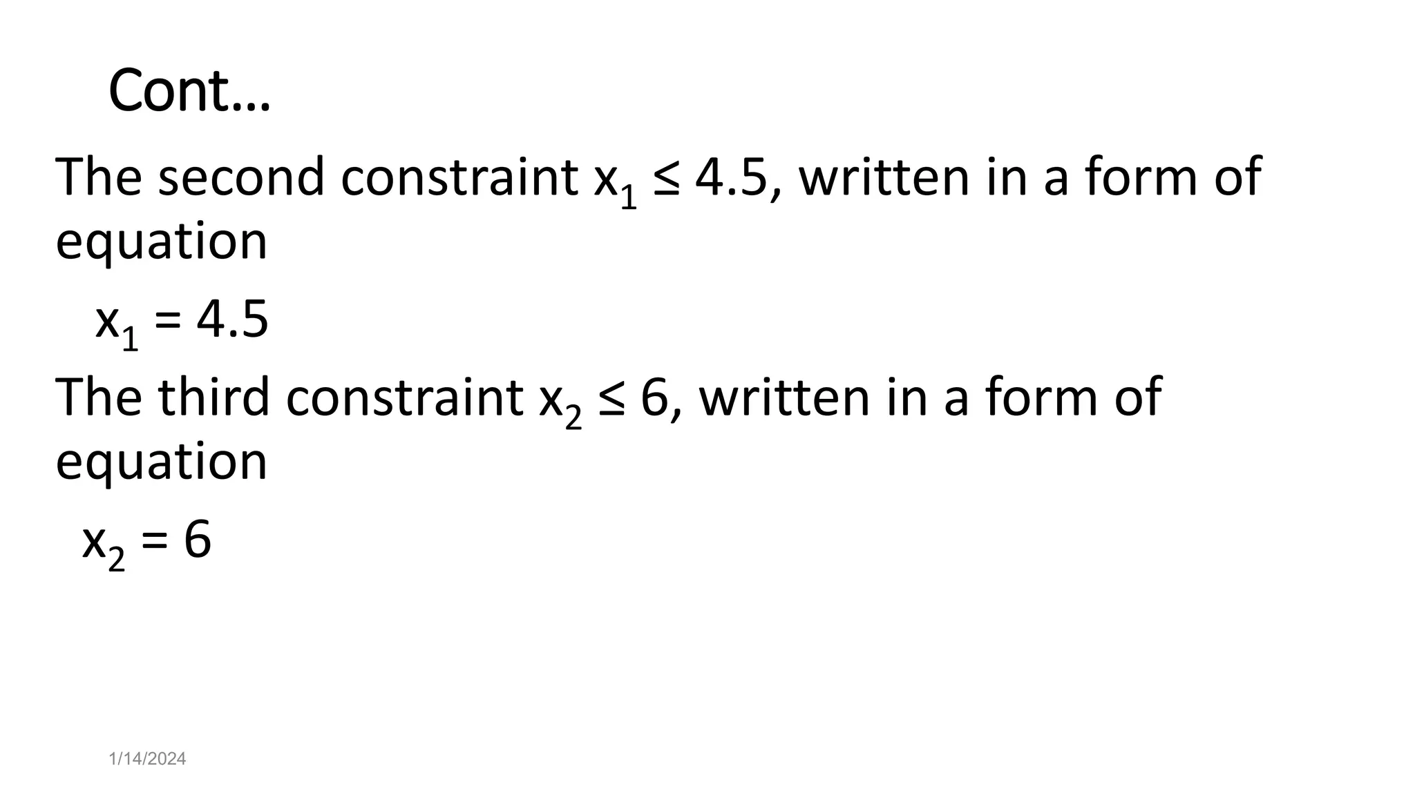 Cont…
The second constraint x1 ≤ 4.5, written in a form of
equation
x1 = 4.5
The third constraint x2 ≤ 6, written in a form of
equation
x2 = 6
1/14/2024
 