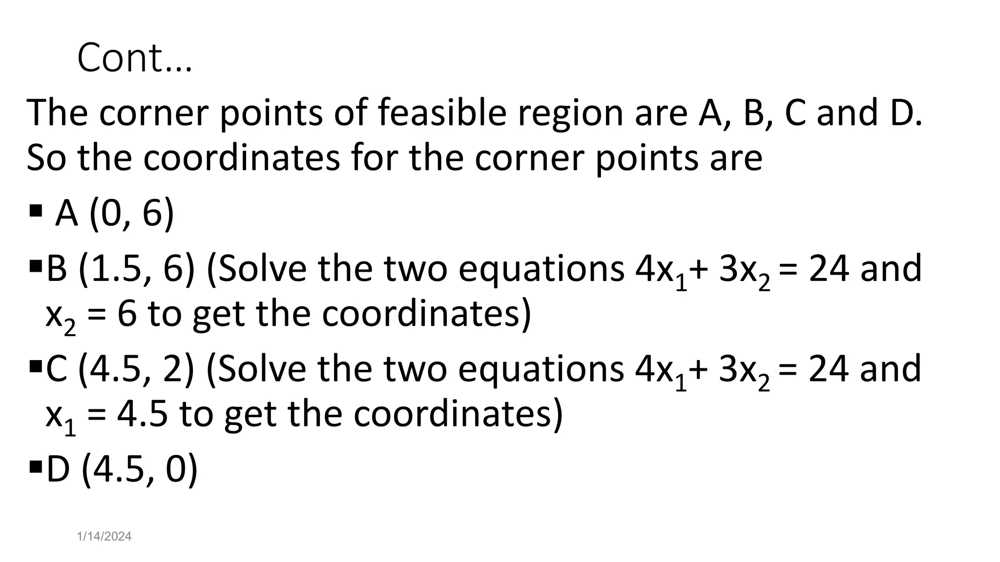Cont…
The corner points of feasible region are A, B, C and D.
So the coordinates for the corner points are
 A (0, 6)
B (1.5, 6) (Solve the two equations 4x1+ 3x2 = 24 and
x2 = 6 to get the coordinates)
C (4.5, 2) (Solve the two equations 4x1+ 3x2 = 24 and
x1 = 4.5 to get the coordinates)
D (4.5, 0)
1/14/2024
 