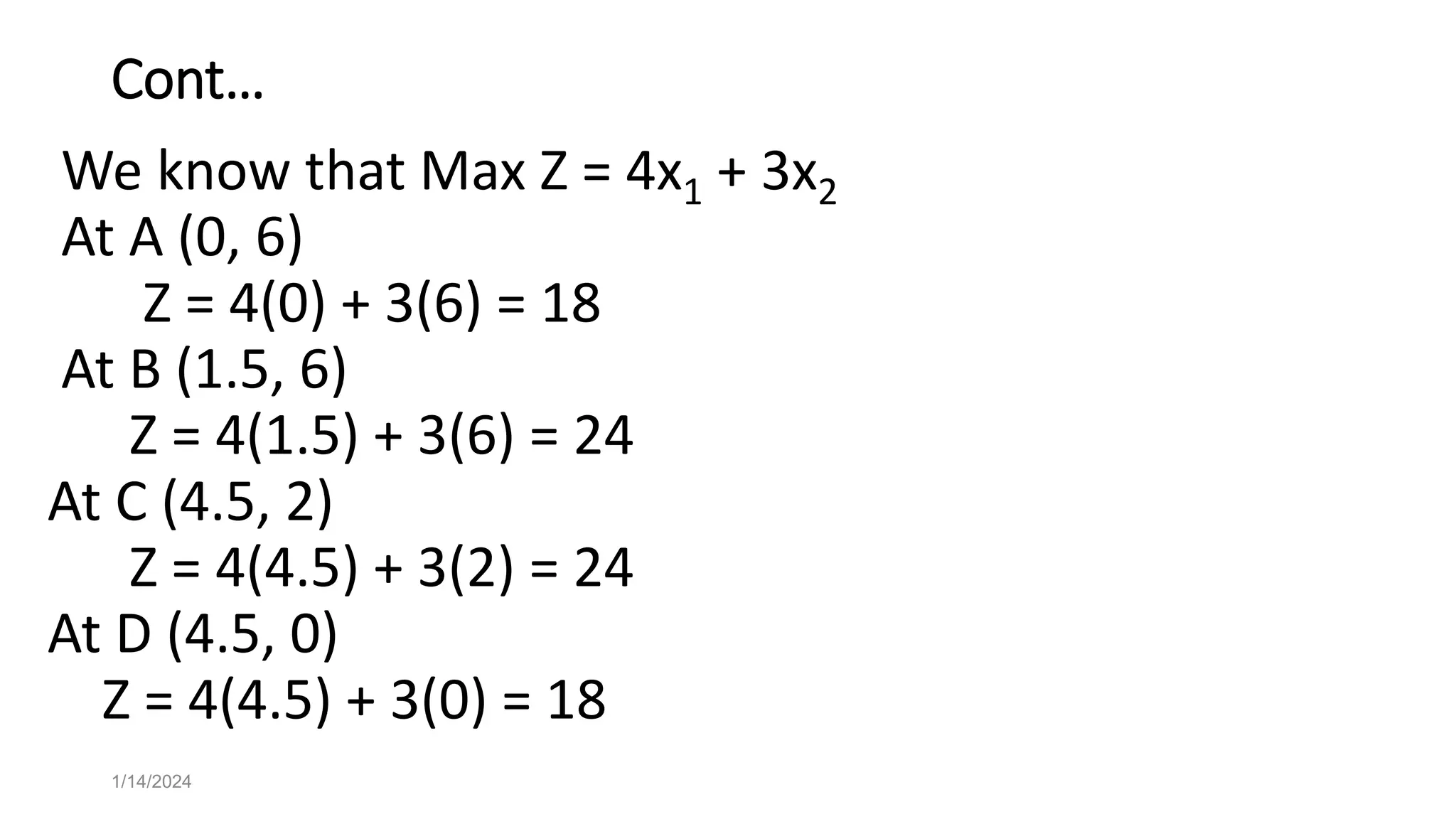 Cont…
We know that Max Z = 4x1 + 3x2
At A (0, 6)
Z = 4(0) + 3(6) = 18
At B (1.5, 6)
Z = 4(1.5) + 3(6) = 24
At C (4.5, 2)
Z = 4(4.5) + 3(2) = 24
At D (4.5, 0)
Z = 4(4.5) + 3(0) = 18
1/14/2024
 