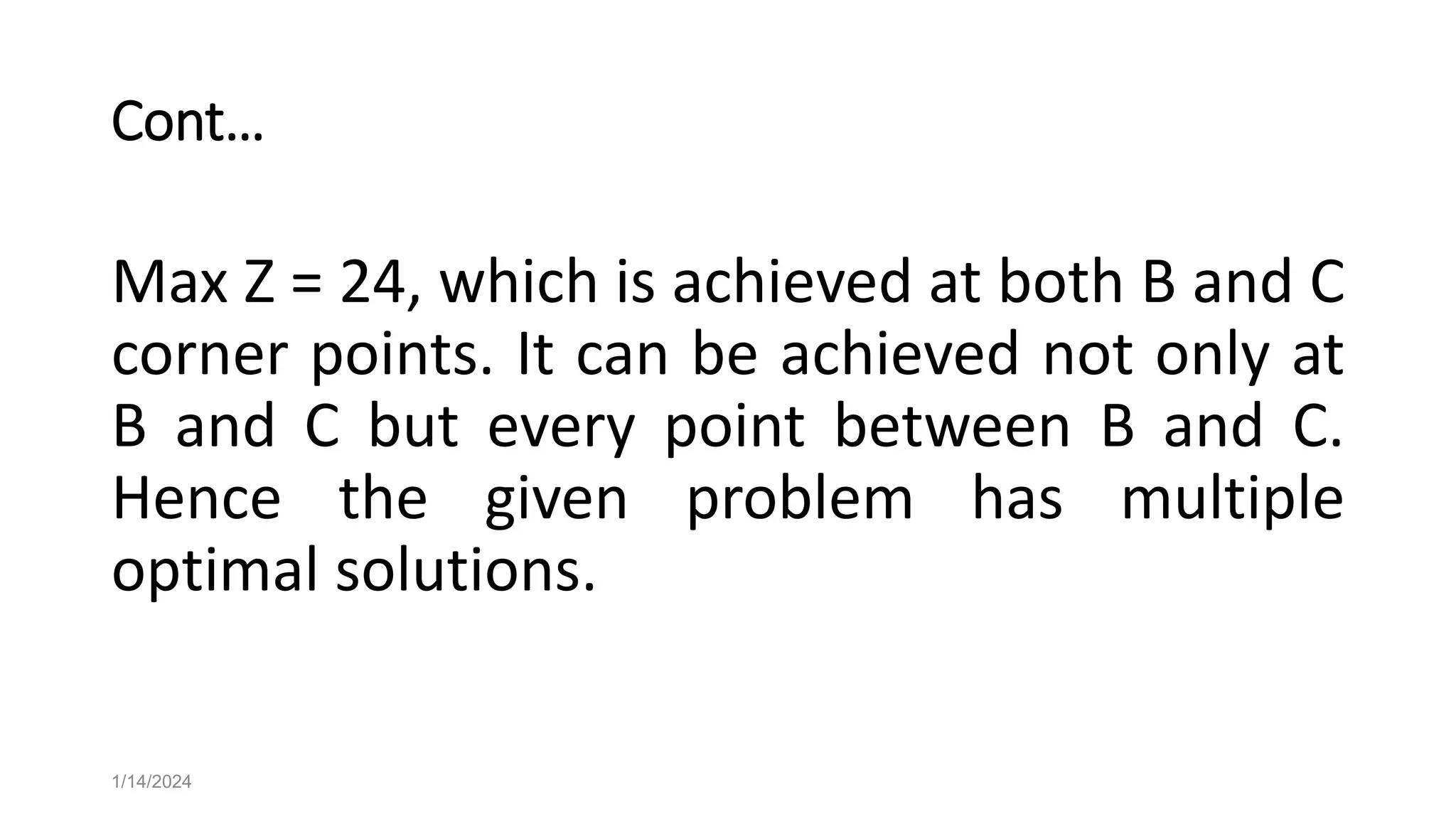 Cont…
Max Z = 24, which is achieved at both B and C
corner points. It can be achieved not only at
B and C but every point between B and C.
Hence the given problem has multiple
optimal solutions.
1/14/2024
 