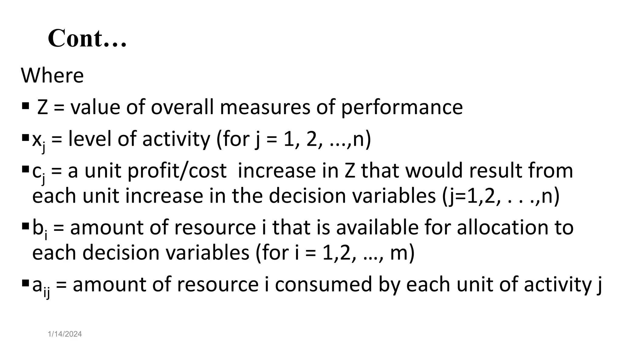 Cont…
Where
 Z = value of overall measures of performance
xj = level of activity (for j = 1, 2, ...,n)
cj = a unit profit/cost increase in Z that would result from
each unit increase in the decision variables (j=1,2, . . .,n)
bi = amount of resource i that is available for allocation to
each decision variables (for i = 1,2, …, m)
aij = amount of resource i consumed by each unit of activity j
1/14/2024
 
