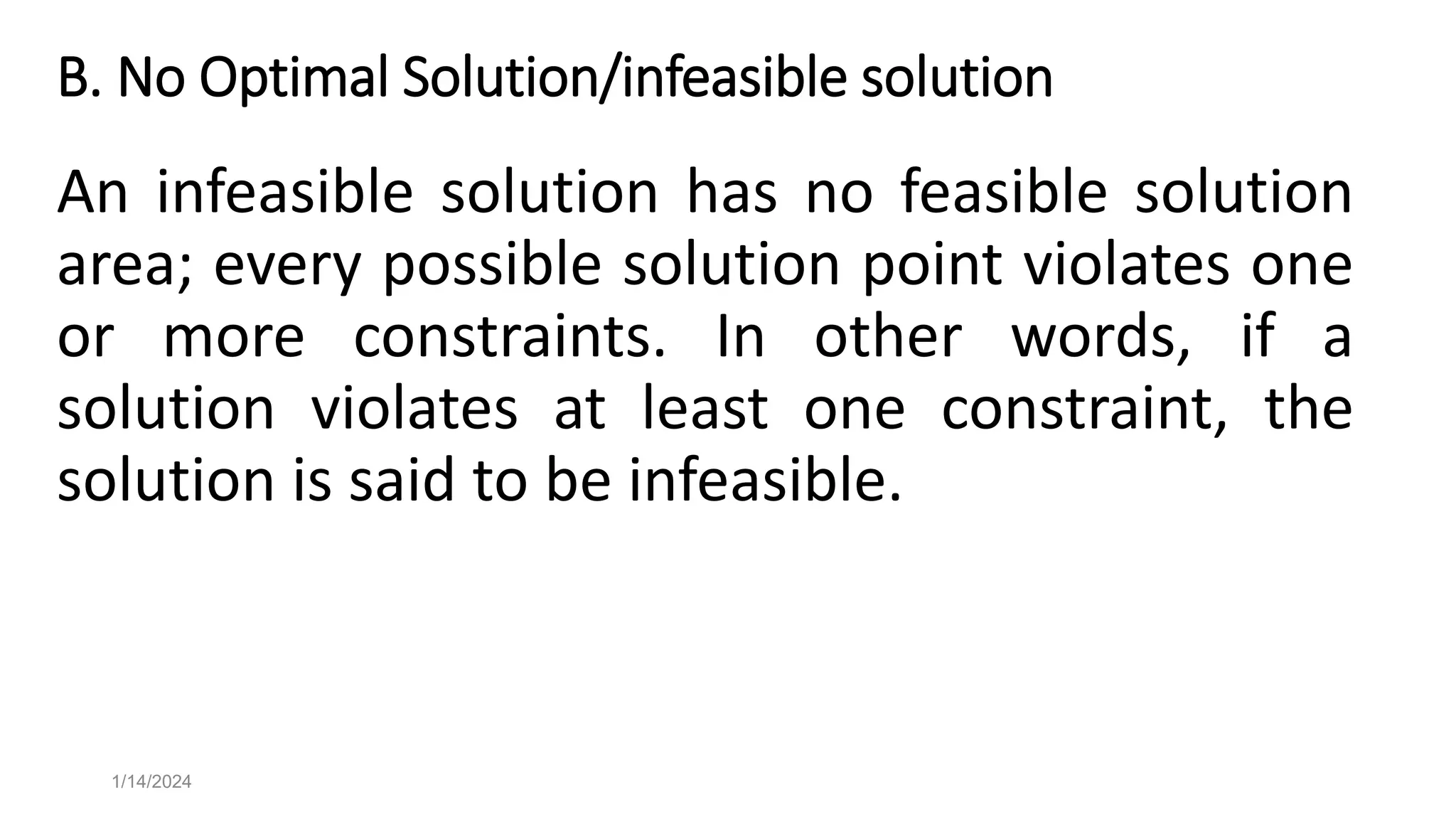 B. No Optimal Solution/infeasible solution
An infeasible solution has no feasible solution
area; every possible solution point violates one
or more constraints. In other words, if a
solution violates at least one constraint, the
solution is said to be infeasible.
1/14/2024
 