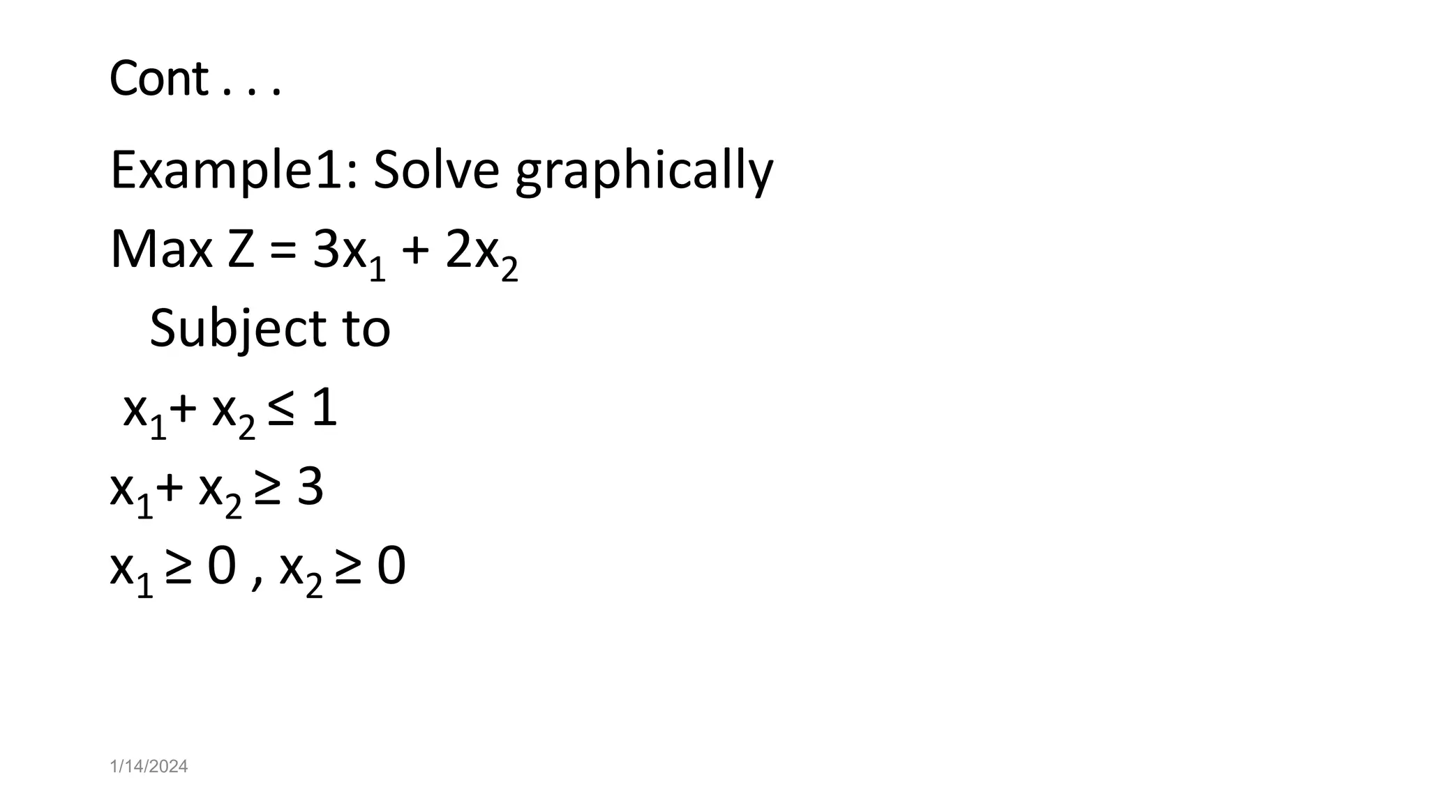 Cont . . .
Example1: Solve graphically
Max Z = 3x1 + 2x2
Subject to
x1+ x2 ≤ 1
x1+ x2 ≥ 3
x1 ≥ 0 , x2 ≥ 0
1/14/2024
 