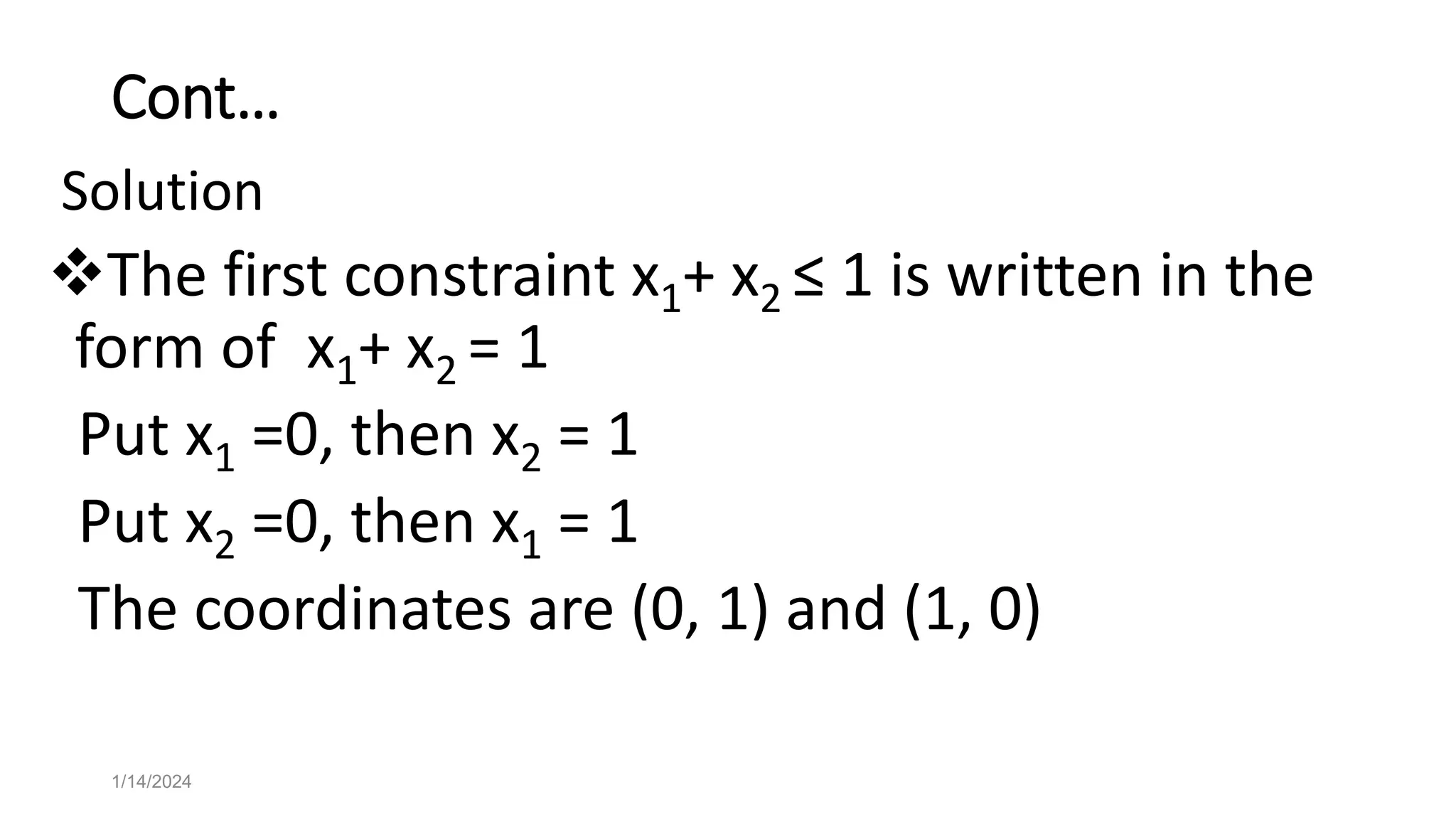 Cont…
Solution
The first constraint x1+ x2 ≤ 1 is written in the
form of x1+ x2 = 1
Put x1 =0, then x2 = 1
Put x2 =0, then x1 = 1
The coordinates are (0, 1) and (1, 0)
1/14/2024
 