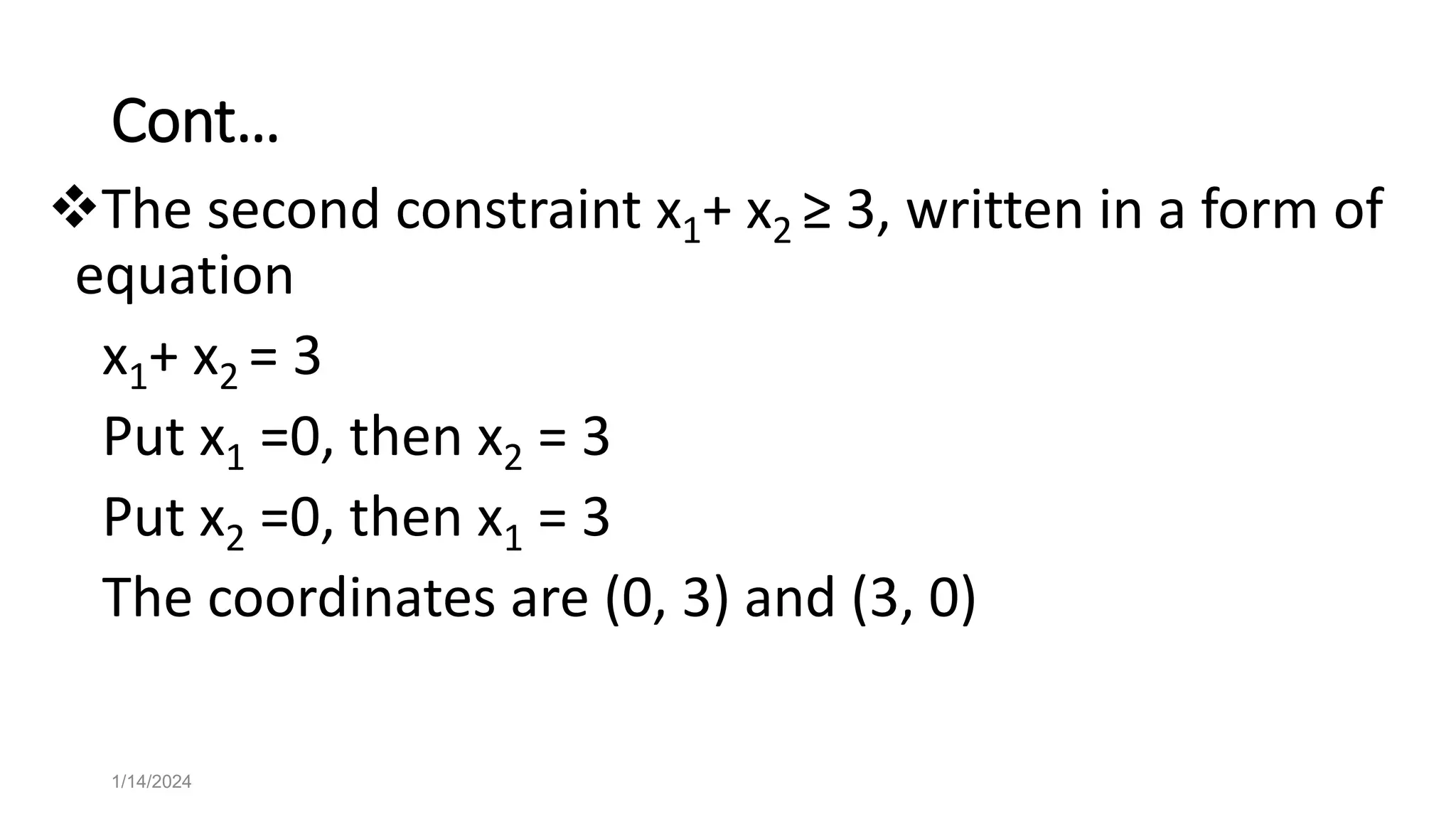 Cont…
The second constraint x1+ x2 ≥ 3, written in a form of
equation
x1+ x2 = 3
Put x1 =0, then x2 = 3
Put x2 =0, then x1 = 3
The coordinates are (0, 3) and (3, 0)
1/14/2024
 