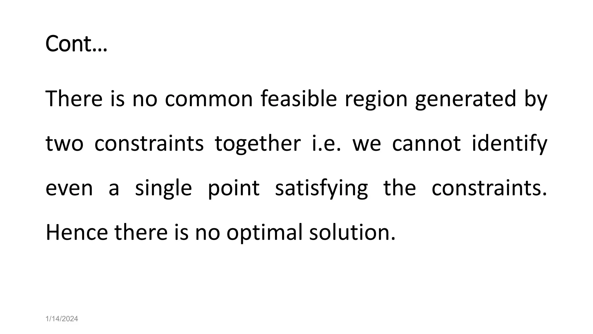 Cont…
There is no common feasible region generated by
two constraints together i.e. we cannot identify
even a single point satisfying the constraints.
Hence there is no optimal solution.
1/14/2024
 