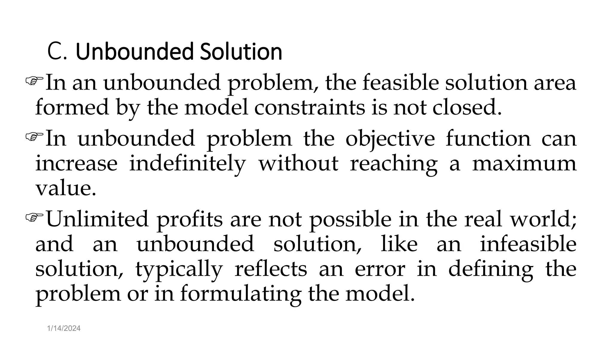 C. Unbounded Solution
In an unbounded problem, the feasible solution area
formed by the model constraints is not closed.
In unbounded problem the objective function can
increase indefinitely without reaching a maximum
value.
Unlimited profits are not possible in the real world;
and an unbounded solution, like an infeasible
solution, typically reflects an error in defining the
problem or in formulating the model.
1/14/2024
 