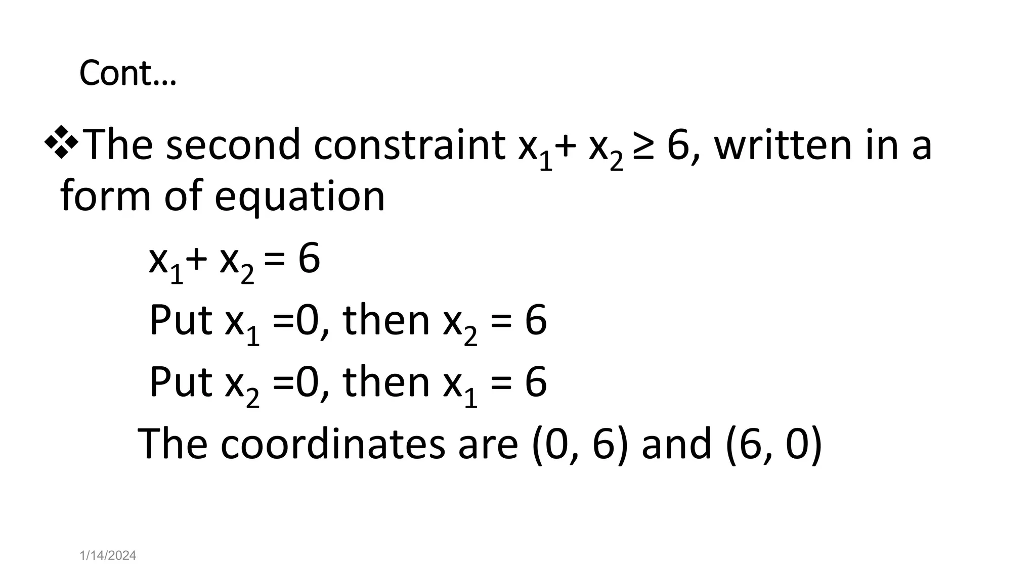 Cont…
The second constraint x1+ x2 ≥ 6, written in a
form of equation
x1+ x2 = 6
Put x1 =0, then x2 = 6
Put x2 =0, then x1 = 6
The coordinates are (0, 6) and (6, 0)
1/14/2024
 