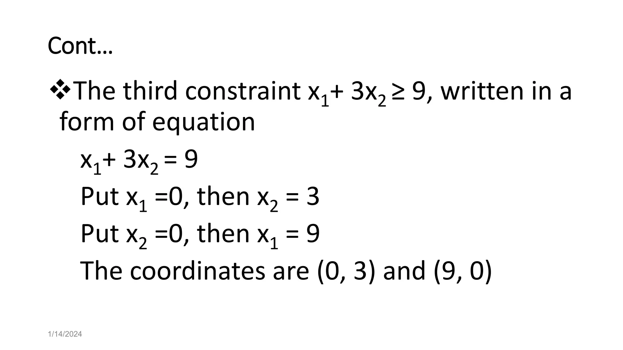 Cont…
The third constraint x1+ 3x2 ≥ 9, written in a
form of equation
x1+ 3x2 = 9
Put x1 =0, then x2 = 3
Put x2 =0, then x1 = 9
The coordinates are (0, 3) and (9, 0)
1/14/2024
 
