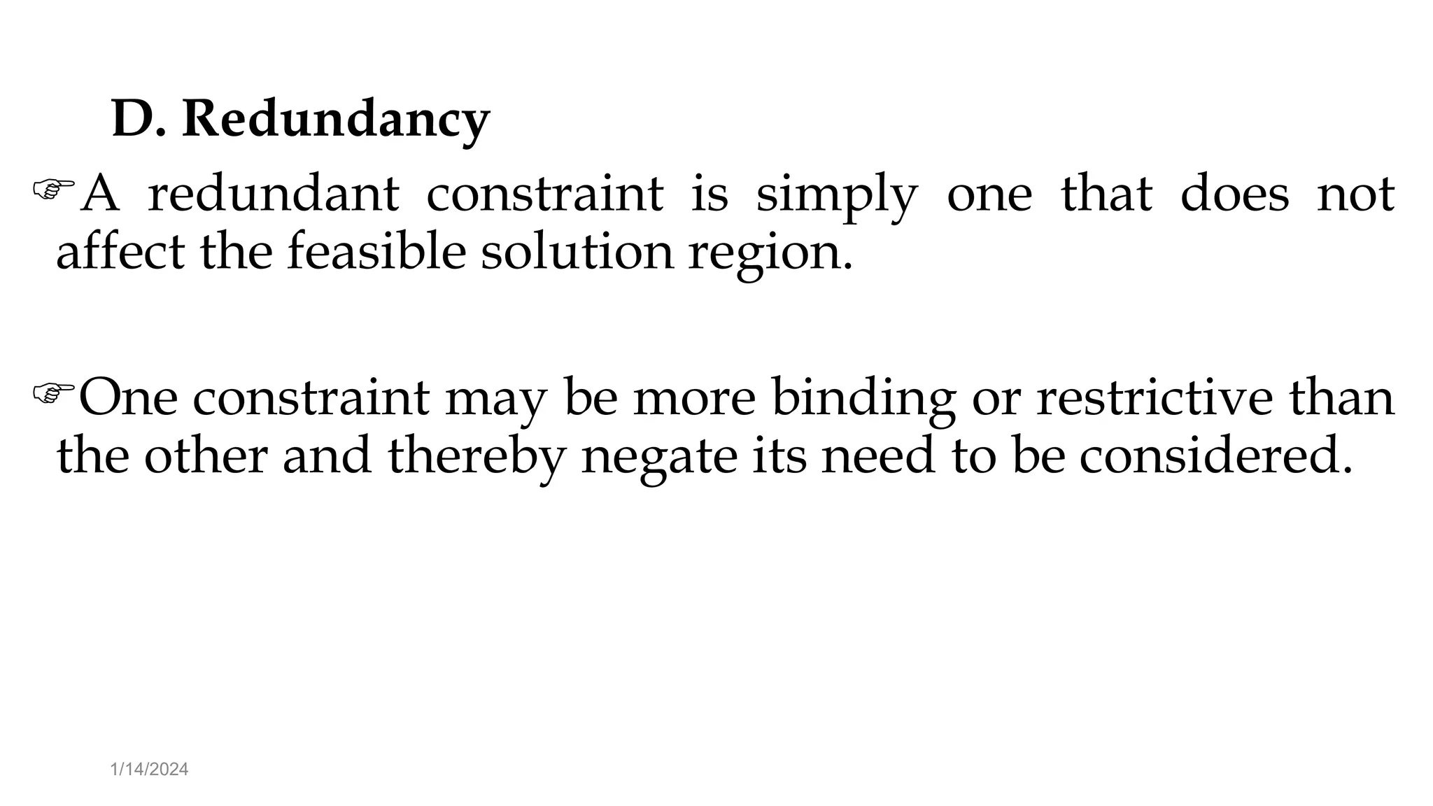 D. Redundancy
A redundant constraint is simply one that does not
affect the feasible solution region.
One constraint may be more binding or restrictive than
the other and thereby negate its need to be considered.
1/14/2024
 