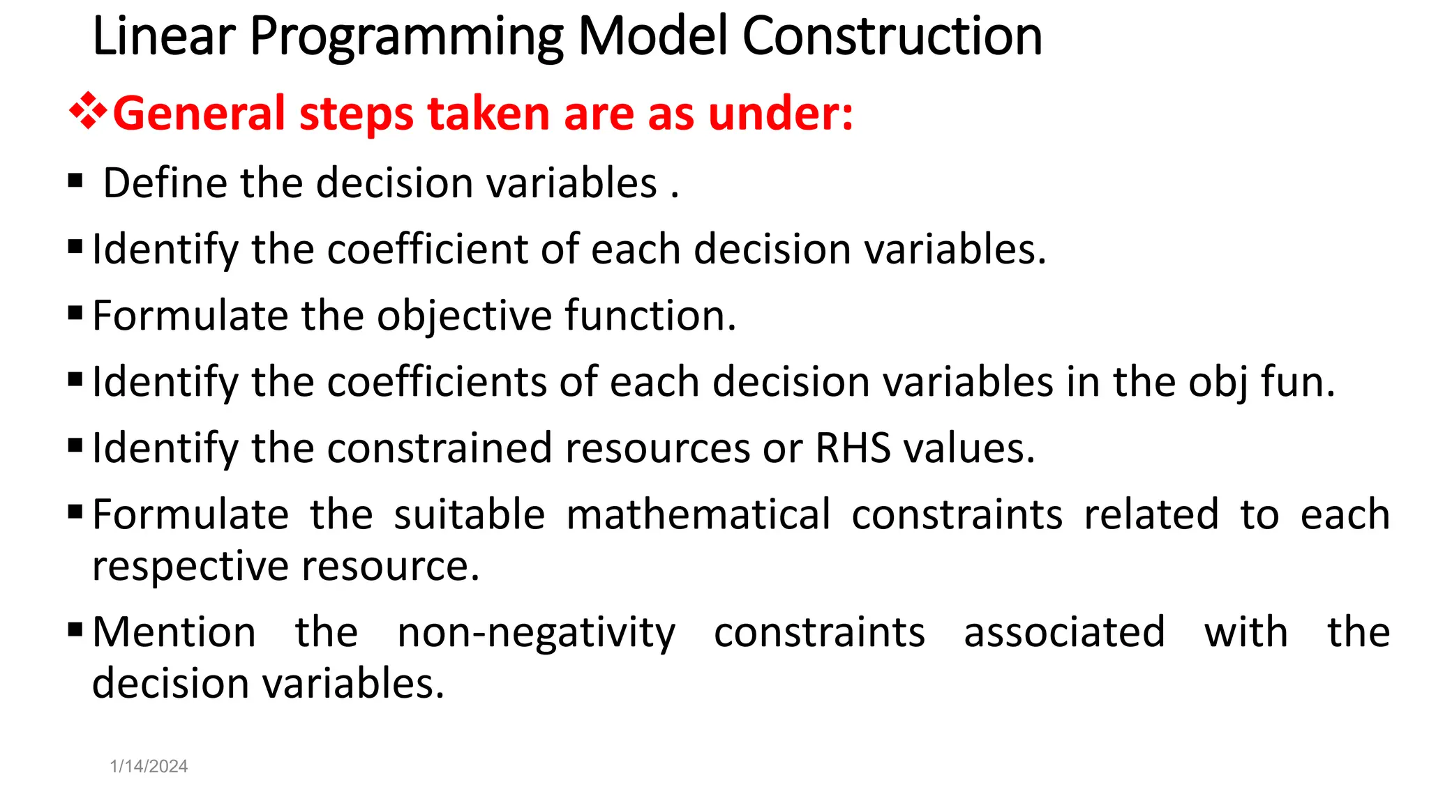 Linear Programming Model Construction
General steps taken are as under:
 Define the decision variables .
Identify the coefficient of each decision variables.
Formulate the objective function.
Identify the coefficients of each decision variables in the obj fun.
Identify the constrained resources or RHS values.
Formulate the suitable mathematical constraints related to each
respective resource.
Mention the non-negativity constraints associated with the
decision variables.
1/14/2024
 