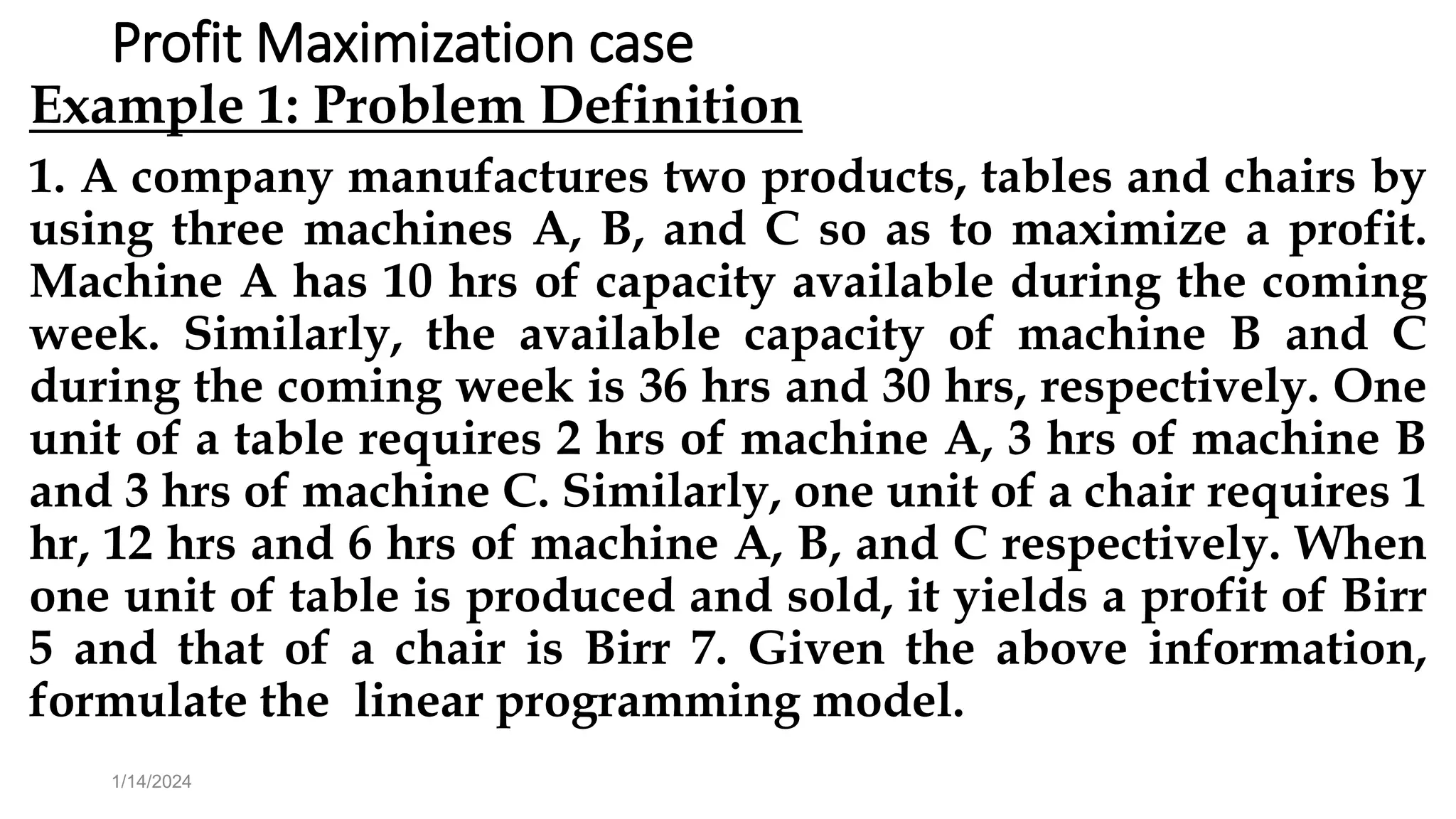 Profit Maximization case
Example 1: Problem Definition
1. A company manufactures two products, tables and chairs by
using three machines A, B, and C so as to maximize a profit.
Machine A has 10 hrs of capacity available during the coming
week. Similarly, the available capacity of machine B and C
during the coming week is 36 hrs and 30 hrs, respectively. One
unit of a table requires 2 hrs of machine A, 3 hrs of machine B
and 3 hrs of machine C. Similarly, one unit of a chair requires 1
hr, 12 hrs and 6 hrs of machine A, B, and C respectively. When
one unit of table is produced and sold, it yields a profit of Birr
5 and that of a chair is Birr 7. Given the above information,
formulate the linear programming model.
1/14/2024
 
