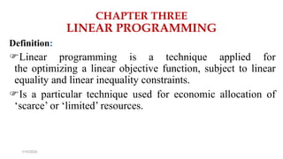 CHAPTER THREE
LINEAR PROGRAMMING
Definition:
Linear programming is a technique applied for
the optimizing a linear objective function, subject to linear
equality and linear inequality constraints.
Is a particular technique used for economic allocation of
‘scarce’ or ‘limited’ resources.
1/14/2024
 