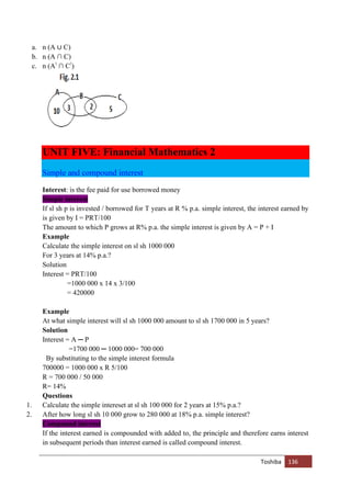Toshiba 136
a. n (A ∪ C)
b. n (A ∩ C)
c. n (A!
∩ C!
)
UNIT FIVE: Financial Mathematics 2
Simple and compound interest
Interest: is the fee paid for use borrowed money
Simple interest
If sl sh p is invested / borrowed for T years at R % p.a. simple interest, the interest earned by
is given by I = PRT/100
The amount to which P grows at R% p.a. the simple interest is given by A = P + I
Example
Calculate the simple interest on sl sh 1000 000
For 3 years at 14% p.a.?
Solution
Interest = PRT/100
=1000 000 x 14 x 3/100
= 420000
Example
At what simple interest will sl sh 1000 000 amount to sl sh 1700 000 in 5 years?
Solution
Interest = A ─ P
=1700 000 ─ 1000 000= 700 000
By substituting to the simple interest formula
700000 = 1000 000 x R 5/100
R = 700 000 / 50 000
R= 14%
Questions
1. Calculate the simple intereset at sl sh 100 000 for 2 years at 15% p.a.?
2. After how long sl sh 10 000 grow to 280 000 at 18% p.a. simple interest?
Compound interest
If the interest earned is compounded with added to, the principle and therefore earns interest
in subsequent periods than interest earned is called compound interest.
 