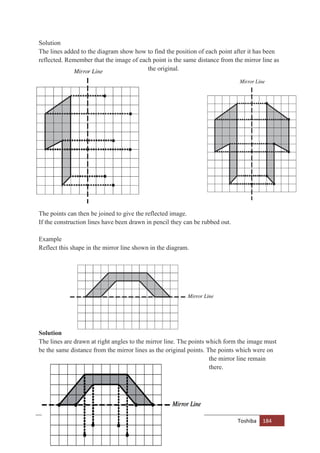 Toshiba 184
Solution
The lines added to the diagram show how to find the position of each point after it has been
reflected. Remember that the image of each point is the same distance from the mirror line as
the original.
The points can then be joined to give the reflected image.
If the construction lines have been drawn in pencil they can be rubbed out.
Example
Reflect this shape in the mirror line shown in the diagram.
Solution
The lines are drawn at right angles to the mirror line. The points which form the image must
be the same distance from the mirror lines as the original points. The points which were on
the mirror line remain
there.
 