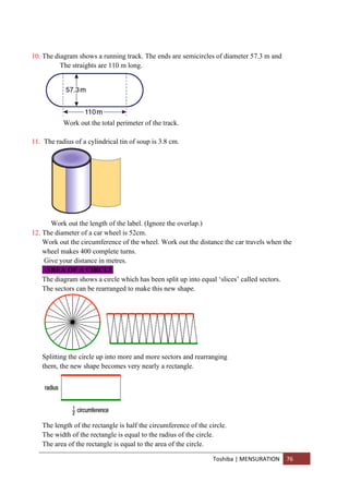Toshiba | MENSURATION 76
10. The diagram shows a running track. The ends are semicircles of diameter 57.3 m and
The straights are 110 m long.
Work out the total perimeter of the track.
11. The radius of a cylindrical tin of soup is 3.8 cm.
Work out the length of the label. (Ignore the overlap.)
12. The diameter of a car wheel is 52cm.
Work out the circumference of the wheel. Work out the distance the car travels when the
wheel makes 400 complete turns.
Give your distance in metres.
. AREA OF A CIRCLE
The diagram shows a circle which has been split up into equal ‘slices’ called sectors.
The sectors can be rearranged to make this new shape.
Splitting the circle up into more and more sectors and rearranging
them, the new shape becomes very nearly a rectangle.
The length of the rectangle is half the circumference of the circle.
The width of the rectangle is equal to the radius of the circle.
The area of the rectangle is equal to the area of the circle.
 