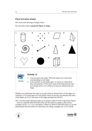 Plane and space shapes
Now look at the drawings of shapes below.
We call each of them a geometric figure or shape.



A                       B                       C                      D




E                       F                       G                      H




I                       J                       K




                 Activity 1.3
                 1. Can you name each shape? Write the names next to the letter
                    corresponding to each shape.
    Activity
                 2. Look carefully at each shape again. As you do so, think about
                    their characteristics. Write down some of the characteristics that
                    you thought about. Try to think of at least one characteristic per
                    shape.


Whether you could name the shape or not and whatever characteristics of the shape you
could give, if you look again you will quickly notice (if you have not already) that some
of the shapes are FLAT and some of the shapes protrude into SPACE.
This is the first major distinction that we are going to make in terms of geometric figures
– some are called PLANE FIGURES (they are flat and lie in a plane or flat surface;
examples are B, C, E, F, H, I and Jabove). Others are SPACE FIGURES (they are not flat
and protrude from the surface on which they are resting; examples are A, D, G and K
 