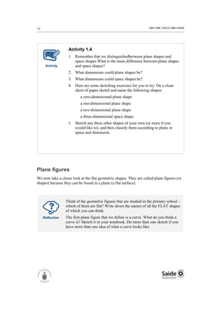 Activity 1.4
                   1. Remember that we distinguishedbetween plane shapes and
                      space shapes.What is the main difference between plane shapes
     Activity         and space shapes?
                   2. What dimensions could plane shapes be?
                   3. What dimensions could space shapes be?
                   4. Here are some sketching exercises for you to try. On a clean
                      sheet of paper sketch and name the following shapes:
                           a zero-dimensional plane shape
                           a one-dimensional plane shape
                           a two-dimensional plane shape
                           a three-dimensional space shape.
                   5.   Sketch any three other shapes of your own (or more if you
                        would like to), and then classify them according to plane or
                        space and dimension.




Plane figures
We now take a closer look at the flat geometric shapes. They are called plane figures (or
shapes) because they can be found in a plane (a flat surface).



                 Think of the geometric figures that are studied in the primary school –
                 which of them are flat? Write down the names of all the FLAT shapes
                 of which you can think.
   Reflection    The first plane figure that we define is a curve. What do you think a
                 curve is? Sketch it in your notebook. Do more than one sketch if you
                 have more than one idea of what a curve looks like.
 