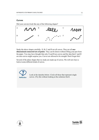 Curves
Did your curve(s) look like any of the following shapes?

A                            B                                 C



D                            E                                 F




Study the above shapes carefully. A, B, C and D are all curves. They are all one-
dimensional connected sets of points. They can be drawn without lifting your pen from
the paper. You may have thought that only A and B are curves and the idea that C and D
are also curves might surprise you. Curves are allowed to be straight! Don't forget this!
Several of the plane shapes that we study are made up of curves. We will now have a
look at some different kinds of curves.




                 Look at the sketches below. Circle all those that represent single
    Reflection   curves. (Try this without looking at the solutions first!)
 