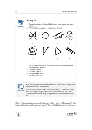 Activity 1.5
               1. Remember that we distinguishedbetween plane shapes and space
    Activity      shapes.
               2. Which of these shapes is a simple, closed curve?




                        a                b                 c                 d




                        e                f                 g                 h



               3. Write your definitions of the different kinds of curves (based on
                  what you have noticed):
               4. A simple curve is …
               5. A closed curve is …
               6. A complex curve is …
               7. An open curve is …




               Can you see how you were able to work out the definitions for yourself
               through examining the examples?
               Remember this technique for your own teaching of definitions – rather
  Discussion
               than dictating meaningless definitions, allow learners to work out
               definitions for themselves by giving them sufficient information to do
               so!



Think of the shapes that you work with at primary school – how would you classify them
in terms of simple, complex, open and closed? These might be characteristics of shapes
 