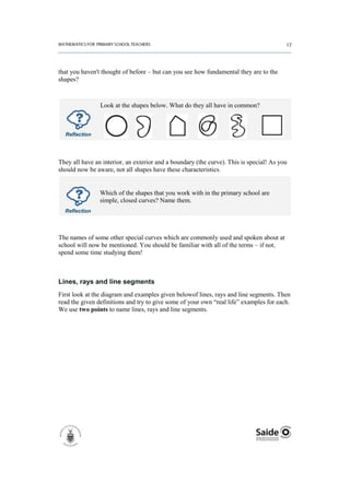 that you haven't thought of before – but can you see how fundamental they are to the
shapes?



                Look at the shapes below. What do they all have in common?



  Reflection




They all have an interior, an exterior and a boundary (the curve). This is special! As you
should now be aware, not all shapes have these characteristics.


                Which of the shapes that you work with in the primary school are
                simple, closed curves? Name them.
  Reflection




The names of some other special curves which are commonly used and spoken about at
school will now be mentioned. You should be familiar with all of the terms – if not,
spend some time studying them!



Lines, rays and line segments
First look at the diagram and examples given belowof lines, rays and line segments. Then
read the given definitions and try to give some of your own “real life” examples for each.
We use two points to name lines, rays and line segments.
 
