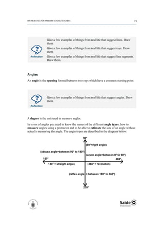 Give a few examples of things from real life that suggest lines. Draw
                them.
                Give a few examples of things from real life that suggest rays. Draw
                them.
  Reflection    Give a few examples of things from real life that suggest line segments.
                Draw them.



Angles
An angle is the opening formed between two rays which have a common starting point.




                Give a few examples of things from real life that suggest angles. Draw
                them.
  Reflection




A degree is the unit used to measure angles.
In terms of angles you need to know the names of the different angle types, how to
measure angles using a protractor and to be able to estimate the size of an angle without
actually measuring the angle. The angle types are described in the diagram below:
 