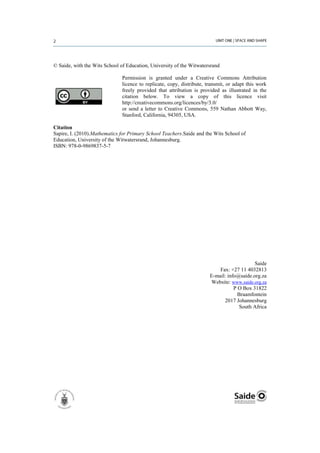 © Saide, with the Wits School of Education, University of the Witwatersrand

                               Permission is granted under a Creative Commons Attribution
                               licence to replicate, copy, distribute, transmit, or adapt this work
                               freely provided that attribution is provided as illustrated in the
                               citation below. To view a copy of this licence visit
                               http://creativecommons.org/licences/by/3.0/
                               or send a letter to Creative Commons, 559 Nathan Abbott Way,
                               Stanford, California, 94305, USA.

Citation
Sapire, I. (2010).Mathematics for Primary School Teachers.Saide and the Wits School of
Education, University of the Witwatersrand, Johannesburg.
ISBN: 978-0-9869837-5-7




                                                                                            Saide
                                                                            Fax: +27 11 4032813
                                                                        E-mail: info@saide.org.za
                                                                        Website: www.saide.org.za
                                                                                   P O Box 31822
                                                                                     Braamfontein
                                                                              2017 Johannesburg
                                                                                      South Africa
 