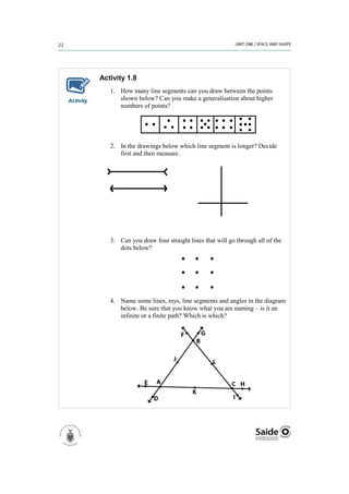 Activity 1.8
              1. How many line segments can you draw between the points
Activity         shown below? Can you make a generalisation about higher
                 numbers of points?




              2. In the drawings below which line segment is longer? Decide
                 first and then measure.




              3. Can you draw four straight lines that will go through all of the
                 dots below?




              4. Name some lines, rays, line segments and angles in the diagram
                 below. Be sure that you know what you are naming – is it an
                 infinite or a finite path? Which is which?
 
