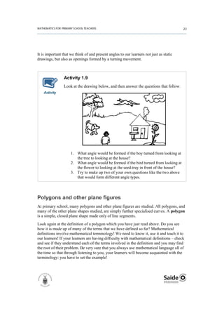 It is important that we think of and present angles to our learners not just as static
drawings, but also as openings formed by a turning movement.



                Activity 1.9
                Look at the drawing below, and then answer the questions that follow.
    Activity




                     1. What angle would be formed if the boy turned from looking at
                        the tree to looking at the house?
                     2. What angle would be formed if the bird turned from looking at
                        the flower to looking at the seed-tray in front of the house?
                     3. Try to make up two of your own questions like the two above
                        that would form different angle types.



Polygons and other plane figures
At primary school, many polygons and other plane figures are studied. All polygons, and
many of the other plane shapes studied, are simply further specialised curves. A polygon
is a simple, closed plane shape made only of line segments.
Look again at the definition of a polygon which you have just read above. Do you see
how it is made up of many of the terms that we have defined so far? Mathematical
definitions involve mathematical terminology! We need to know it, use it and teach it to
our learners! If your learners are having difficulty with mathematical definitions – check
and see if they understand each of the terms involved in the definition and you may find
the root of their problem. Be very sure that you always use mathematical language all of
the time so that through listening to you, your learners will become acquainted with the
terminology: you have to set the example!
 