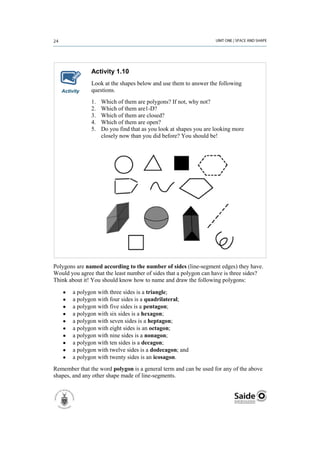 Activity 1.10
               Look at the shapes below and use them to answer the following
   Activity    questions.
               1.   Which of them are polygons? If not, why not?
               2.   Which of them are1-D?
               3.   Which of them are closed?
               4.   Which of them are open?
               5.   Do you find that as you look at shapes you are looking more
                    closely now than you did before? You should be!




Polygons are named according to the number of sides (line-segment edges) they have.
Would you agree that the least number of sides that a polygon can have is three sides?
Think about it! You should know how to name and draw the following polygons:

        a polygon with three sides is a triangle;
        a polygon with four sides is a quadrilateral;
        a polygon with five sides is a pentagon;
        a polygon with six sides is a hexagon;
        a polygon with seven sides is a heptagon;
        a polygon with eight sides is an octagon;
        a polygon with nine sides is a nonagon;
        a polygon with ten sides is a decagon;
        a polygon with twelve sides is a dodecagon; and
        a polygon with twenty sides is an icosagon.
Remember that the word polygon is a general term and can be used for any of the above
shapes, and any other shape made of line-segments.
 