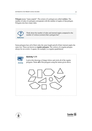 Polygon means "many-angled". The corners of a polygon are called vertices. The
number of sides of a polygon corresponds with the number of angles of that polygon.
Polygons also have many sides.




                Think about the number of sides and internal angles compared to the
                number of vertices (corners) that a polygon has?
  Reflection




Some polygons have all of their sides the same length and all of their internal angles the
same size. These are known as regular polygons. The vertices of a regular polygon
always lie on a circle. A square, for example, is a regular quadrilateral.



                Activity 1.11
                Look at the drawings of shapes below and circle all of the regular
   Activity     polygons. Name all of the polygons using the names given above.
 