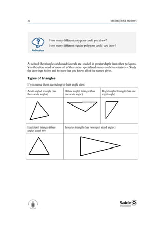 How many different polygons could you draw?
                    How many different regular polygons could you draw?
    Reflection




At school the triangles and quadrilaterals are studied in greater depth than other polygons.
You therefore need to know all of their more specialised names and characteristics. Study
the drawings below and be sure that you know all of the names given.

Types of triangles
If you name them according to their angle size:

Acute angled triangle (has     Obtuse angled triangle (has       Right angled triangle (has one
three acute angles)            one acute angle)                  right angle)




Equilateral triangle (three    Isosceles triangle (has two equal sized angles)
angles equal 60)
 