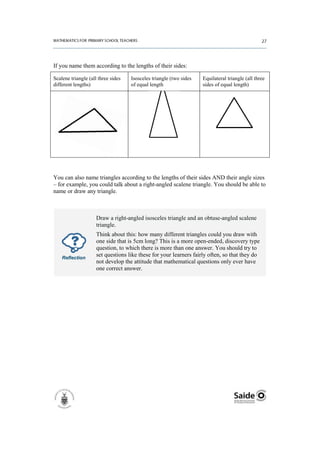 If you name them according to the lengths of their sides:

Scalene triangle (all three sides   Isosceles triangle (two sides   Equilateral triangle (all three
different lengths)                  of equal length                 sides of equal length)




You can also name triangles according to the lengths of their sides AND their angle sizes
– for example, you could talk about a right-angled scalene triangle. You should be able to
name or draw any triangle.



                     Draw a right-angled isosceles triangle and an obtuse-angled scalene
                     triangle.
                     Think about this: how many different triangles could you draw with
                     one side that is 5cm long? This is a more open-ended, discovery type
                     question, to which there is more than one answer. You should try to
    Reflection
                     set questions like these for your learners fairly often, so that they do
                     not develop the attitude that mathematical questions only ever have
                     one correct answer.
 