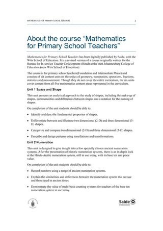 About the course “Mathematics
for Primary School Teachers”
Mathematics for Primary School Teachers has been digitally published by Saide, with the
Wits School of Education. It is a revised version of a course originally written for the
Bureau for In-service Teacher Development (Bited) at the then Johannesburg College of
Education (now Wits School of Education).
The course is for primary school teachers(Foundation and Intermediate Phase) and
consists of six content units on the topics of geometry, numeration, operations, fractions,
statistics and measurement. Though they do not cover the entire curriculum, the six units
cover content from all five mathematics content areas represented in the curriculum.
Unit 1 Space and Shape
This unit presents an analytical approach to the study of shapes, including the make-up of
shapes, commonalities and differences between shapes and a notation for the naming of
shapes.
On completion of the unit students should be able to:

   Identify and describe fundamental properties of shapes.

   Differentiate between and illustrate two dimensional (2-D) and three dimensional (3-
   D) shapes.

   Categorize and compare two dimensional (2-D) and three dimensional (3-D) shapes.

   Describe and design patterns using tessellations and transformations.
Unit 2 Numeration
This unit is designed to give insight into a few specially chosen ancient numeration
systems. After the presentation of historic numeration systems, there is an in-depth look
at the Hindu-Arabic numeration system, still in use today, with its base ten and place
value.
On completion of the unit students should be able to:

   Record numbers using a range of ancient numeration systems.

   Explain the similarities and differences between the numeration system that we use
   and those used in ancient times.

   Demonstrate the value of multi-base counting systems for teachers of the base ten
   numeration system in use today.
 