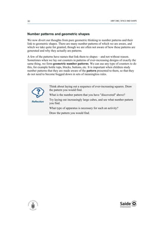 Number patterns and geometric shapes
We now divert our thoughts from pure geometric thinking to number patterns and their
link to geometric shapes. There are many number patterns of which we are aware, and
which we take quite for granted, though we are often not aware of how these patterns are
generated and why they actually are patterns.
A few of the patterns have names that link them to shapes – and not without reason.
Sometimes when we lay out counters in patterns of ever-increasing designs of exactly the
same thing, we form geometric number patterns. We can use any type of counters to do
this, for example bottle tops, blocks, buttons, etc. It is important when children study
number patterns that they are made aware of the pattern presented to them, so that they
do not need to become bogged down in sets of meaningless rules.



                 Think about laying out a sequence of ever-increasing squares. Draw
                 the pattern you would find.
                 What is the number pattern that you have "discovered" above?
                 Try laying out increasingly large cubes, and see what number pattern
   Reflection
                 you find.
                 What type of apparatus is necessary for such an activity?
                 Draw the pattern you would find.
 