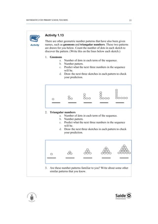 Activity 1.13
           There are other geometric number patterns that have also been given
Activity   names, such as gnomons and triangular numbers. These two patterns
           are drawn for you below. Count the number of dots in each sketch to
           discover the pattern. (Write this on the lines below each sketch.)
           1. Gnomons
                   a. Number of dots in each term of the sequence.
                   b. Number pattern.
                   c. Predict what the next three numbers in the sequence
                      will be.
                   d. Draw the next three sketches in each pattern to check
                      your prediction.




           2. Triangular numbers
                     a. Number of dots in each term of the sequence.
                     b. Number pattern.
                     c. Predict what the next three numbers in the sequence
                         will be.
                     d. Draw the next three sketches in each pattern to check
                         your prediction.




           3. Are these number patterns familiar to you? Write about some other
              similar patterns that you know.
 
