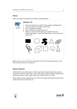 Planes
Planes are infinite two dimensional surfaces without thickness.

                  Activity 1.14
                  1.   How many points do we need to name a plane unambiguously?
                  2.   Could two planes be parallel to each other?
    Activity      3.   How would planes intersect?
                  4.   How would lines and planes intersect?
                  5.   Before we move out of the plane, we consider some two-
                       dimensional shapes. Look at the shapes below, and circle the ones
                       that are 2-D.




Before you go on, be sure that you are familiar with all of the information given so far.
Why not take some time to recap now?



Space figures
A figure that is not a plane figure is called a space figure. Space figures take up space;
they do not lie flat in a plane. They can be solid, made of surfaces, hollow skeletons (also
called frameworks), or just simply collections of points which are not flat.
Space shapes are three dimensional (3-D). They have height which makes them protrude
up above the plane in which they lie.
 