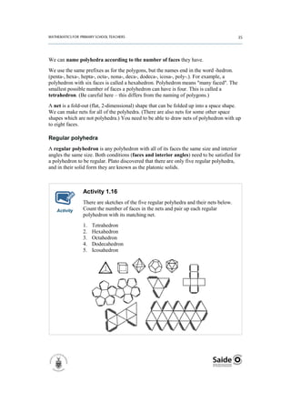 We can name polyhedra according to the number of faces they have.
We use the same prefixes as for the polygons, but the names end in the word -hedron.
(penta-, hexa-, hepta-, octa-, nona-, deca-, dodeca-, icosa-, poly-.). For example, a
polyhedron with six faces is called a hexahedron. Polyhedron means "many faced". The
smallest possible number of faces a polyhedron can have is four. This is called a
tetrahedron. (Be careful here – this differs from the naming of polygons.)
A net is a fold-out (flat, 2-dimensional) shape that can be folded up into a space shape.
We can make nets for all of the polyhedra. (There are also nets for some other space
shapes which are not polyhedra.) You need to be able to draw nets of polyhedron with up
to eight faces.

Regular polyhedra
A regular polyhedron is any polyhedron with all of its faces the same size and interior
angles the same size. Both conditions (faces and interior angles) need to be satisfied for
a polyhedron to be regular. Plato discovered that there are only five regular polyhedra,
and in their solid form they are known as the platonic solids.



                Activity 1.16
                There are sketches of the five regular polyhedra and their nets below.
   Activity     Count the number of faces in the nets and pair up each regular
                polyhedron with its matching net.
                1.   Tetrahedron
                2.   Hexahedron
                3.   Octahedron
                4.   Dodecahedron
                5.   Icosahedron
 