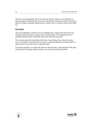 There are several polyhedra, but if we look more closely at them, we can identify two
special groups of polyhedra that can be more specifically classified: pyramids and prisms.
These are shapes commonly spoken about in schools and so we take a closer look at them
too.

Pyramids
The set of polyhedra in which one face is called the base, and all of the other faces are
triangular regions having a common vertex called the apex. The triangular faces are
called lateral (side) faces. The BASE determines the kind of pyramid.
We can name pyramids according to their base, or according to how many faces they
have. For example, a pyramid with five faces is called a pentahedron, its base could be a
square and so we can also call it a square pyramid.
To sketch a pyramid, it is usually the easiest to draw the base, set the position of the apex,
and drop down the edges where necessary. You must practise drawing them!
 