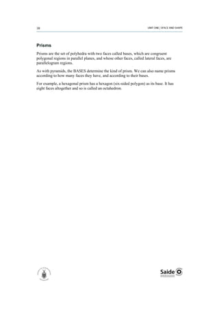 Prisms
Prisms are the set of polyhedra with two faces called bases, which are congruent
polygonal regions in parallel planes, and whose other faces, called lateral faces, are
parallelogram regions.
As with pyramids, the BASES determine the kind of prism. We can also name prisms
according to how many faces they have, and according to their bases.
For example, a hexagonal prism has a hexagon (six-sided polygon) as its base. It has
eight faces altogether and so is called an octahedron.
 