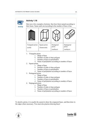 Activity 1.18
                Here are a few examples of prisms: they have been named according to
   Activity     their bases. Name each one according to the number of faces it has.




                 Triangular prism   Square prism      Pentagonal         Heptagonal
                                                      prism              prism
                 (solid)            (framework)
                                                      (surfaces)         (surfaces)

                1. Triangular prism
                          a. Shape of base
                          b. Number of sides in base polygon
                          c. Number of faces in polyhedron
                          d. Name of polyhedron according to number of faces
                2. Square prism
                          a. Shape of base
                          b. Number of sides in base polygon
                          c. Number of faces in polyhedron
                          d. Name of polyhedron according to number of faces
                3. Pentagonal prism
                          a. Shape of base
                          b. Number of sides in base polygon
                          c. Number of faces in polyhedron
                          d. Name of polyhedron according to number of faces
                4. Heptagonal prism
                          a. Shape of base
                          b. Number of sides in base polygon
                          c. Number of faces in polyhedron
                          d. Name of polyhedron according to number of faces




To sketch a prism, it is usually the easiest to draw the congruent bases, and then draw in
the edges where necessary. You must also practise drawing these!
 