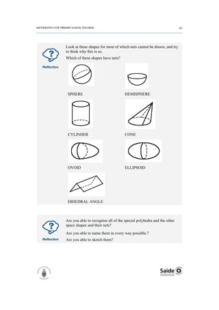 Look at these shapes for most of which nets cannot be drawn, and try
             to think why this is so.
             Which of these shapes have nets?

Reflection




              SPHERE                             HEMISPHERE




              CYLINDER                           CONE




              OVOID                              ELLIPSOID




              DIHEDRAL ANGLE



             Are you able to recognise all of the special polyhedra and the other
             space shapes and their nets?
             Are you able to name them in every way possible.?
Reflection   Are you able to sketch them?
 