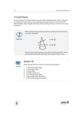 Truncated figures
Truncated figures are figures that are not part of the polyhedra family. They are formed
by making one or more cuts or slices through other space figures to form a new and
different shape. Many thought-provoking and fascinating exercises can be devised using
truncations.



                     What would the base of the cone below look like if it were cut in the
                     two places indicated?


   Reflection




                     Think of some other questions you could set using truncations. Write
                     up your ideas and discuss them with your lecturer if there's time.



                Activity 1.20
                Make sketches below to satisfy the following descriptions:
   Activity
                1.     A framework space shape.
                2.     A solid space shape.
                3.     A plane shape.
                4.     A simple closed curve.
                5.     A two dimensional region.
                6.     Aspace shape made of surfaces.
                7.     A zero dimensional plane figure.
 