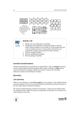 Activity 1.22
               1. Design your own shape that can tessellate.
   Activity    2. Experiment with tessellations of polygonal shapes to find out
                  which of them tessellate. Cut out about six of any polygon that you
                  wish to tessellate and see if it will tessellate. Paste down your
                  tessellations on paper and keep them for future reference.
               3. Will any triangle tessellate?
               4. Will any quadrilateral tessellate?
               5. Will any polygon tessellate?




Isometric transformations
Isometric transformations are also known as rigid motions. They are motions since they
involve moving shapes around (in the plane and in space), and they are rigid motions
since the shape does not change in SIZE at all when it is moved. We will study
reflections, rotations and translations of shapes.

Symmetry

Line symmetry
When we say symmetry we mean line symmetry. Line symmetry is also called reflection
symmetry (because it has a lot to do with reflections) and bilateral symmetry (because of
the 'two-sided' nature of symmetrical figures).
We say line symmetry because of the line of symmetry – the line (or axis) about which
the symmetry occurs. When two points are symmetrical to each other we say that the one
is the reflection of the other.
 
