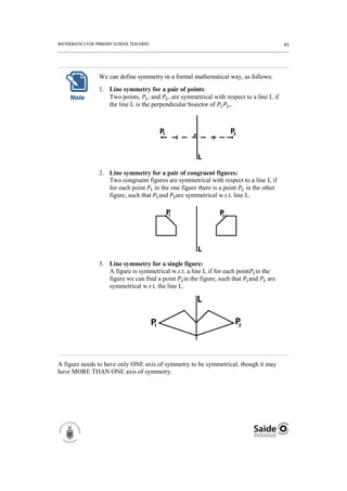 We can define symmetry in a formal mathematical way, as follows:
               1. Line symmetry for a pair of points:
    Note          Two points, , and , are symmetrical with respect to a line L if
                  the line L is the perpendicular bisector of ,.




               2. Line symmetry for a pair of congruent figures:
                  Two congruent figures are symmetrical with respect to a line L if
                  for each point in the one figure there is a point in the other
                  figure, such that and are symmetrical w.r.t. line L.




               3. Line symmetry for a single figure:
                  A figure is symmetrical w.r.t. a line L if for each point in the
                  figure we can find a point in the figure, such that and are
                  symmetrical w.r.t. the line L.




A figure needs to have only ONE axis of symmetry to be symmetrical, though it may
have MORE THAN ONE axis of symmetry.
 