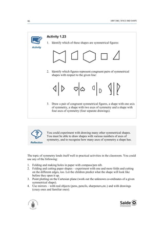 Activity 1.23
                1. Identify which of these shapes are symmetrical figures:
   Activity




                2. Identify which figures represent congruent pairs of symmetrical
                   shapes with respect to the given line:




                3. Draw a pair of congruent symmetrical figures, a shape with one axis
                   of symmetry, a shape with two axes of symmetry and a shape with
                   four axes of symmetry (four separate drawings).




                You could experiment with drawing many other symmetrical shapes.
                You must be able to draw shapes with various numbers of axes of
                symmetry, and to recognise how many axes of symmetry a shape has.
  Reflection




The topic of symmetry lends itself well to practical activities in the classroom. You could
use any of the following:
1. Folding and making holes in paper with compass/pen nib.
2. Folding and cutting paper shapes – experiment with one and more folds and cutting
   on the different edges, too. Let the children predict what the shape will look like
   before they open it up.
3. Point plotting on the Cartesian plane (work out the unknown co-ordinates of a given
   symmetrical shape).
4. Use mirrors – with real objects (pens, pencils, sharpeners,etc.) and with drawings
   (crazy ones and familiar ones).
 