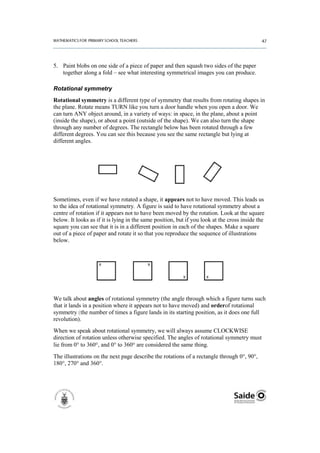 5. Paint blobs on one side of a piece of paper and then squash two sides of the paper
   together along a fold – see what interesting symmetrical images you can produce.

Rotational symmetry
Rotational symmetry is a different type of symmetry that results from rotating shapes in
the plane. Rotate means TURN like you turn a door handle when you open a door. We
can turn ANY object around, in a variety of ways: in space, in the plane, about a point
(inside the shape), or about a point (outside of the shape). We can also turn the shape
through any number of degrees. The rectangle below has been rotated through a few
different degrees. You can see this because you see the same rectangle but lying at
different angles.




Sometimes, even if we have rotated a shape, it appears not to have moved. This leads us
to the idea of rotational symmetry. A figure is said to have rotational symmetry about a
centre of rotation if it appears not to have been moved by the rotation. Look at the square
below. It looks as if it is lying in the same position, but if you look at the cross inside the
square you can see that it is in a different position in each of the shapes. Make a square
out of a piece of paper and rotate it so that you reproduce the sequence of illustrations
below.




We talk about angles of rotational symmetry (the angle through which a figure turns such
that it lands in a position where it appears not to have moved) and orderof rotational
symmetry (the number of times a figure lands in its starting position, as it does one full
revolution).
When we speak about rotational symmetry, we will always assume CLOCKWISE
direction of rotation unless otherwise specified. The angles of rotational symmetry must
lie from 0° to 360 , and 0° to 360 are considered the same thing.
The illustrations on the next page describe the rotations of a rectangle through 0°, 90°,
180°, 270° and 360°.
 