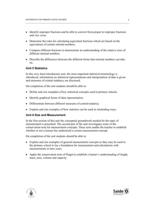 Identify improper fractions and be able to convert from proper to improper fractions
   and vice versa.

   Determine the rules for calculating equivalent fractions which are based on the
   equivalence of certain rational numbers.

   Compare different fractions to demonstrate an understanding of the relative sizes of
   different rational numbers.

   Describe the differences between the different forms that rational numbers can take
   on.
Unit 5 Statistics
In this very short introductory unit, the most important statistical terminology is
introduced, information on statistical representations and interpretation of data is given
and measures of central tendency are discussed.
On completion of the unit students should be able to:

   Define and cite examples of key statistical concepts used in primary schools.

   Identify graphical forms of data representation.

   Differentiate between different measures of central tendency.

   Explain and cite examples of how statistics can be used in misleading ways.
Unit 6 Size and Measurement
In the first section of this unit the conceptual groundwork needed for the topic of
measurement is presented. The second part of the unit investigates some of the
conservation tests for measurement concepts. These tests enable the teacher to establish
whether or not a learner has understood a certain measurement concept.
On completion of the unit students should be able to:

   Explain and cite examples of general measurement concepts as they may be used in
   the primary school to lay a foundation for measurement and calculations with
   measurements in later years.

   Apply the conservation tests of Piaget to establish a learner’s understanding of length,
   mass, area, volume and capacity.
 