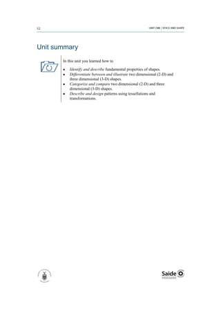 Unit summary
       In this unit you learned how to

           Identify and describe fundamental properties of shapes.
           Differentiate between and illustrate two dimensional (2-D) and
           three dimensional (3-D) shapes.
           Categorize and compare two dimensional (2-D) and three
           dimensional (3-D) shapes.
           Describe and design patterns using tessellations and
           transformations.
 
