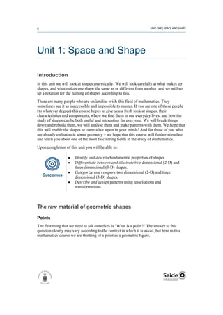 Unit 1: Space and Shape

Introduction
In this unit we will look at shapes analytically. We will look carefully at what makes up
shapes, and what makes one shape the same as or different from another, and we will set
up a notation for the naming of shapes according to this.
There are many people who are unfamiliar with this field of mathematics. They
sometimes see it as inaccessible and impossible to master. If you are one of these people
(to whatever degree) this course hopes to give you a fresh look at shapes, their
characteristics and components, where we find them in our everyday lives, and how the
study of shapes can be both useful and interesting for everyone. We will break things
down and rebuild them, we will analyse them and make patterns with them. We hope that
this will enable the shapes to come alive again in your minds! And for those of you who
are already enthusiastic about geometry – we hope that this course will further stimulate
and teach you about one of the most fascinating fields in the study of mathematics.
Upon completion of this unit you will be able to:

                       Identify and describefundamental properties of shapes.
                       Differentiate between and illustrate two dimensional (2-D) and
                       three dimensional (3-D) shapes.
                       Categorize and compare two dimensional (2-D) and three
   Outcomes
                       dimensional (3-D) shapes.
                       Describe and design patterns using tessellations and
                       transformations.



The raw material of geometric shapes

Points
The first thing that we need to ask ourselves is "What is a point?" The answer to this
question clearly may vary according to the context in which it is asked, but here in this
mathematics course we are thinking of a point as a geometric figure.
 